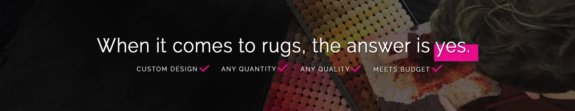 When it comes to rugs, the answer is yes. Custom designs? Any quality? Meets budget? One piece? Large orders? Small orders? Yes.